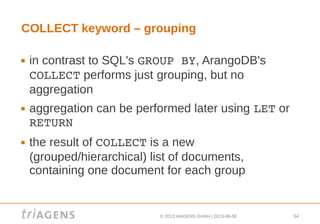 © 2013 triAGENS GmbH | 2013-06-06 54
COLLECT keyword – grouping
 in contrast to SQL's GROUP BY, ArangoDB's
COLLECT performs just grouping, but no
aggregation
 aggregation can be performed later using LET or
RETURN
 the result of COLLECT is a new
(grouped/hierarchical) list of documents,
containing one document for each group
 