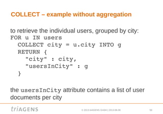 © 2013 triAGENS GmbH | 2013-06-06 56
COLLECT – example without aggregation
to retrieve the individual users, grouped by city:
FOR u IN users
  COLLECT city = u.city INTO g
  RETURN { 
    "city" : city, 
    "usersInCity" : g 
  }
the usersInCity attribute contains a list of user
documents per city
 