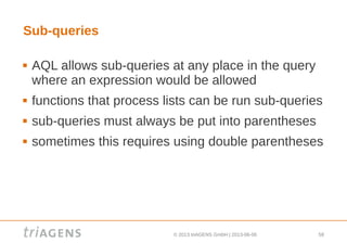 © 2013 triAGENS GmbH | 2013-06-06 58
Sub-queries
 AQL allows sub-queries at any place in the query
where an expression would be allowed
 functions that process lists can be run sub-queries
 sub-queries must always be put into parentheses
 sometimes this requires using double parentheses
 