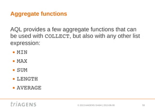 © 2013 triAGENS GmbH | 2013-06-06 59
Aggregate functions
AQL provides a few aggregate functions that can
be used with COLLECT, but also with any other list
expression:
 MIN
 MAX
 SUM
 LENGTH
 AVERAGE
 