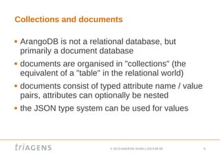 © 2013 triAGENS GmbH | 2013-06-06 6
Collections and documents
 ArangoDB is not a relational database, but
primarily a document database
 documents are organised in "collections" (the
equivalent of a "table" in the relational world)
 documents consist of typed attribute name / value
pairs, attributes can optionally be nested
 the JSON type system can be used for values
 