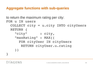 © 2013 triAGENS GmbH | 2013-06-06 60
Aggregate functions with sub-queries
to return the maximum rating per city:
FOR u IN users
  COLLECT city = u.city INTO cityUsers
  RETURN {
    "city"      : city,
    "maxRating" : MAX((
      FOR cityUser IN cityUsers
       RETURN cityUser.u.rating
    ))
}
 