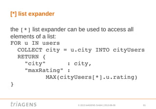 © 2013 triAGENS GmbH | 2013-06-06 61
[*] list expander
the [*] list expander can be used to access all
elements of a list:
FOR u IN users
  COLLECT city = u.city INTO cityUsers
  RETURN {
    "city"      : city,
    "maxRating" :
          MAX(cityUsers[*].u.rating)
}
 