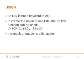 © 2013 triAGENS GmbH | 2013-06-06 62
UNION
 UNION is not a keyword in AQL
 to create the union of two lists, the UNION 
function can be used:
UNION(list1, list2)
 the result of UNION is a list again
 