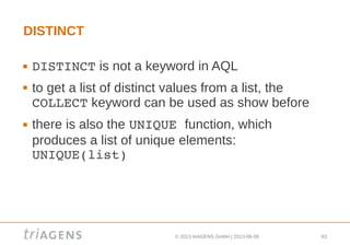 © 2013 triAGENS GmbH | 2013-06-06 63
DISTINCT
 DISTINCT is not a keyword in AQL
 to get a list of distinct values from a list, the
COLLECT keyword can be used as show before
 there is also the UNIQUE function, which
produces a list of unique elements:
UNIQUE(list)
 