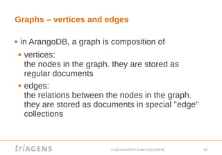 © 2013 triAGENS GmbH | 2013-06-06 65
Graphs – vertices and edges
 in ArangoDB, a graph is composition of
 vertices:
the nodes in the graph. they are stored as
regular documents
 edges:
the relations between the nodes in the graph.
they are stored as documents in special "edge"
collections
 