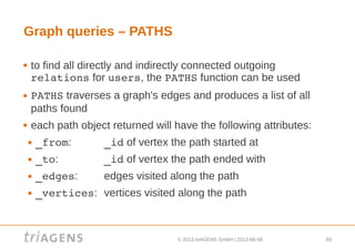 © 2013 triAGENS GmbH | 2013-06-06 69
Graph queries – PATHS
 to find all directly and indirectly connected outgoing
relations for users, the PATHS function can be used
 PATHS traverses a graph's edges and produces a list of all
paths found
 each path object returned will have the following attributes:
 _from: _id of vertex the path started at
 _to: _id of vertex the path ended with
 _edges: edges visited along the path
 _vertices: vertices visited along the path
 