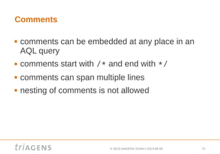 © 2013 triAGENS GmbH | 2013-06-06 71
Comments
 comments can be embedded at any place in an
AQL query
 comments start with /* and end with */
 comments can span multiple lines
 nesting of comments is not allowed
 