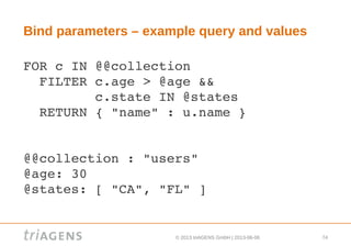 © 2013 triAGENS GmbH | 2013-06-06 74
Bind parameters – example query and values
FOR c IN @@collection
  FILTER c.age > @age &&
         c.state IN @states
  RETURN { "name" : u.name }
@@collection : "users"
@age: 30
@states: [ "CA", "FL" ]
 