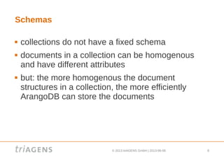 © 2013 triAGENS GmbH | 2013-06-06 8
Schemas
 collections do not have a fixed schema
 documents in a collection can be homogenous
and have different attributes
 but: the more homogenous the document
structures in a collection, the more efficiently
ArangoDB can store the documents
 