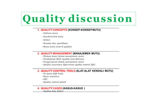 1. QUALITY CONCEPTS (KONSEP-KONSEPMUTU)
- Definisi mutu
- Karakteristik mutu
- Defect
- Standar dan spesifikasi
- Biaya mutu (cost of quality)
2. QUALITY MANAGEMENT (MANAJEMEN MUTU)
- Elemen kunci dalam manajemen mutu
- Pendekatan QCD (quality-cost-delivery)
- Fungsi/peran dalam manajemen mutu
- Quality assurance (QA) versus quality control (QC)
3. QUALITY CONTROL TOOLS (ALAT-ALAT KENDALI MUTU)
- D1-9000 AQS Tools
- Basic statistics
- SPC
- Quality control tekstil
4. QUALITY CASES (KASUS-KASUS )
- Analisa data defect
QUALITY CONTROL (QC) DISCUSSION
Quality discussion
 