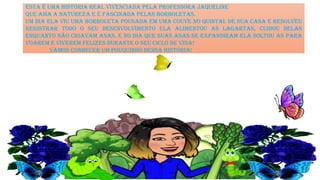 ESTA É UMA HISTÓRIA REAL VIVENCIADA PELA PROFESSORA JAQUELINE
QUE AMA A NATUREZA E É FASCINADA PELAS BORBOLETAS.
UM DIA ELA VIU UMA BORBOLETA POUSADA EM UMA COUVE NO QUINTAL DE SUA CASA E RESOLVEU
REGISTRAR TODO O SEU DESENVOLVIMENTO ELA ALIMENTOU AS LAGARTAS, CUIDOU DELAS
ENQUANTO NÃO CRIAVAM ASAS. E NO DIA QUE SUAS ASAS SE EXPANDIRAM ELA SOLTOU AS PARA
VOAREM E VIVEREM FELIZES DURANTE O SEU CICLO DE VIDA!
vamos conhecer um pouquinho dessa história!
 