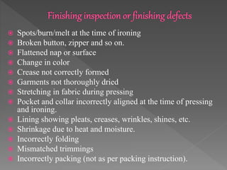  Spots/burn/melt at the time of ironing
 Broken button, zipper and so on.
 Flattened nap or surface
 Change in color
 Crease not correctly formed
 Garments not thoroughly dried
 Stretching in fabric during pressing
 Pocket and collar incorrectly aligned at the time of pressing
and ironing.
 Lining showing pleats, creases, wrinkles, shines, etc.
 Shrinkage due to heat and moisture.
 Incorrectly folding
 Mismatched trimmings
 Incorrectly packing (not as per packing instruction).
 