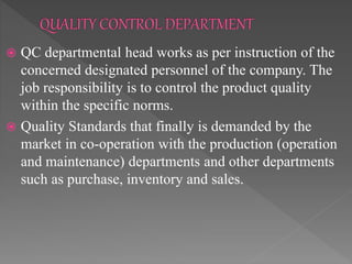  QC departmental head works as per instruction of the
concerned designated personnel of the company. The
job responsibility is to control the product quality
within the specific norms.
 Quality Standards that finally is demanded by the
market in co-operation with the production (operation
and maintenance) departments and other departments
such as purchase, inventory and sales.
 