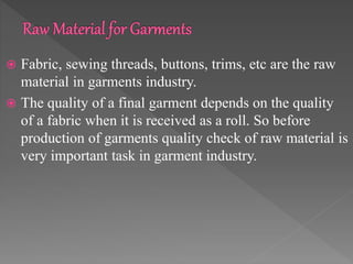  Fabric, sewing threads, buttons, trims, etc are the raw
material in garments industry.
 The quality of a final garment depends on the quality
of a fabric when it is received as a roll. So before
production of garments quality check of raw material is
very important task in garment industry.
 