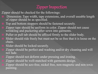 Zipper should be checked for the followings:
 Dimension: Tape width, tape extensions, and overall useable length
of zipper should be as specified.
 Top and bottom stoppers should be fastened securely.
 Zipper tape should be uniform in color. Zipper should not cause
wrinkling and puckering after sewn into garments.
 Puller or pull tab should be affixed firmly to the slider body.
 Slider should ride freely but must not be so free that it is loose on the
chain.
 Slider should be locked securely.
 Zipper should be perfect and washing and/or dry cleaning and will
not fade.
 Zipper should not deform under pressing and ironing.
 Zipper should be well-matched with garments design.
 Zipper should be azo-free, nickel free, non-magnetic and non toxic
painting.
 