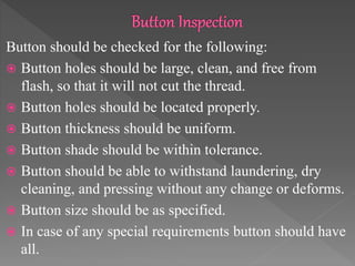 Button should be checked for the following:
 Button holes should be large, clean, and free from
flash, so that it will not cut the thread.
 Button holes should be located properly.
 Button thickness should be uniform.
 Button shade should be within tolerance.
 Button should be able to withstand laundering, dry
cleaning, and pressing without any change or deforms.
 Button size should be as specified.
 In case of any special requirements button should have
all.
 