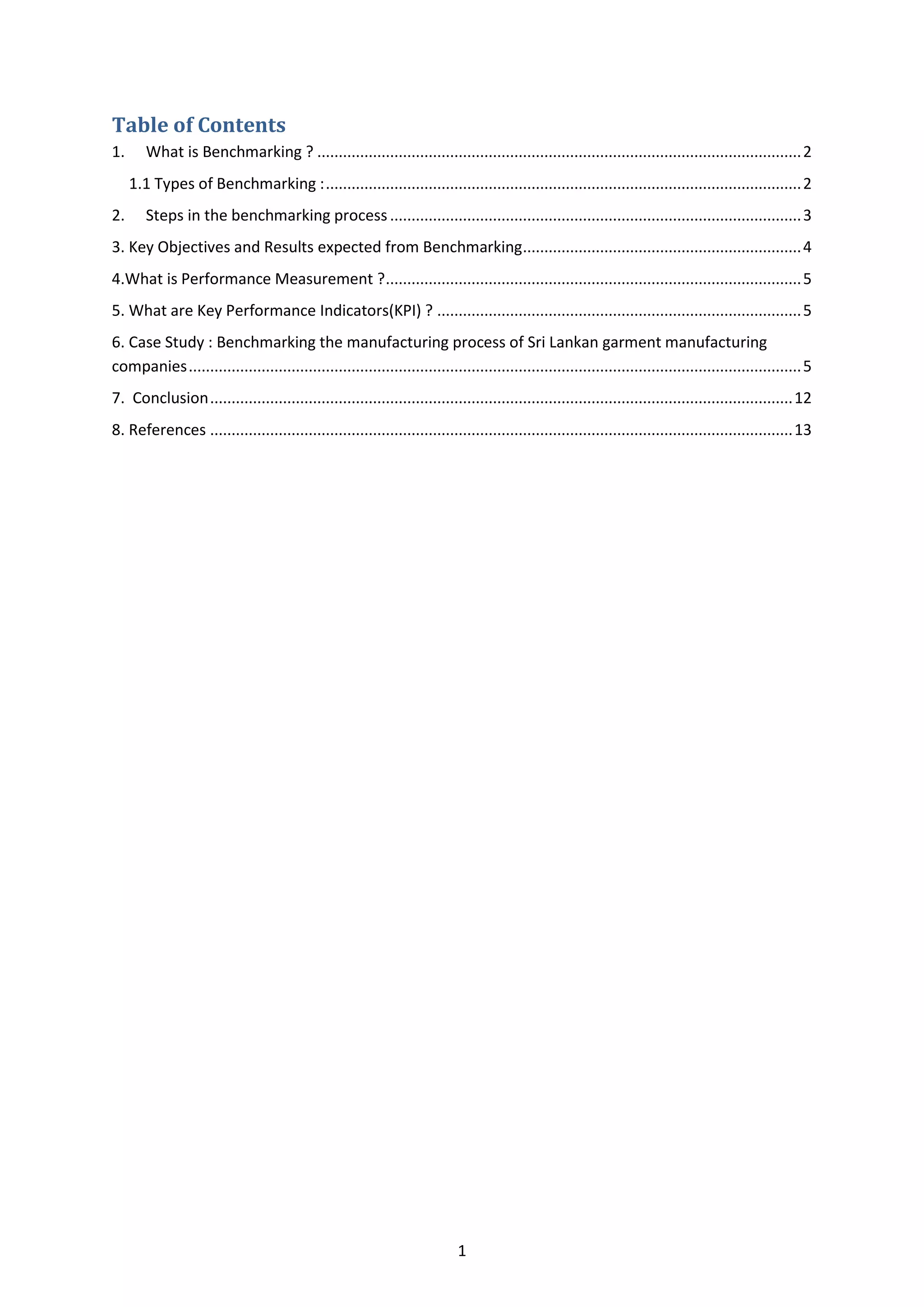 1
Table of Contents
1. What is Benchmarking ? .................................................................................................................2
1.1 Types of Benchmarking :...............................................................................................................2
2. Steps in the benchmarking process................................................................................................3
3. Key Objectives and Results expected from Benchmarking.................................................................4
4.What is Performance Measurement ?.................................................................................................5
5. What are Key Performance Indicators(KPI) ? .....................................................................................5
6. Case Study : Benchmarking the manufacturing process of Sri Lankan garment manufacturing
companies...............................................................................................................................................5
7. Conclusion........................................................................................................................................12
8. References ........................................................................................................................................13
 