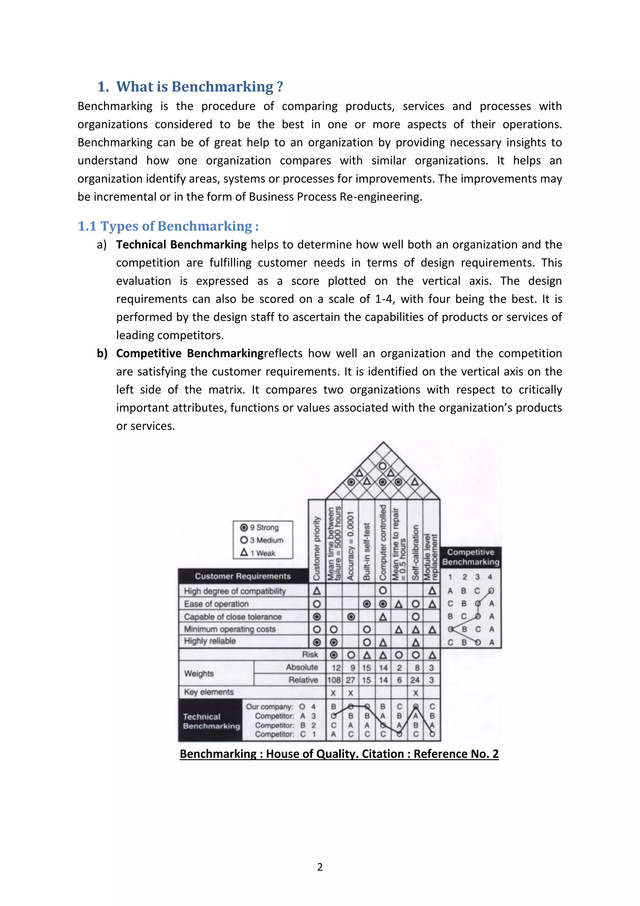 2
1. What is Benchmarking ?
Benchmarking is the procedure of comparing products, services and processes with
organizations considered to be the best in one or more aspects of their operations.
Benchmarking can be of great help to an organization by providing necessary insights to
understand how one organization compares with similar organizations. It helps an
organization identify areas, systems or processes for improvements. The improvements may
be incremental or in the form of Business Process Re-engineering.
1.1 Types of Benchmarking :
a) Technical Benchmarking helps to determine how well both an organization and the
competition are fulfilling customer needs in terms of design requirements. This
evaluation is expressed as a score plotted on the vertical axis. The design
requirements can also be scored on a scale of 1-4, with four being the best. It is
performed by the design staff to ascertain the capabilities of products or services of
leading competitors.
b) Competitive Benchmarkingreflects how well an organization and the competition
are satisfying the customer requirements. It is identified on the vertical axis on the
left side of the matrix. It compares two organizations with respect to critically
important attributes, functions or values associated with the organization’s products
or services.
Benchmarking : House of Quality. Citation : Reference No. 2
 