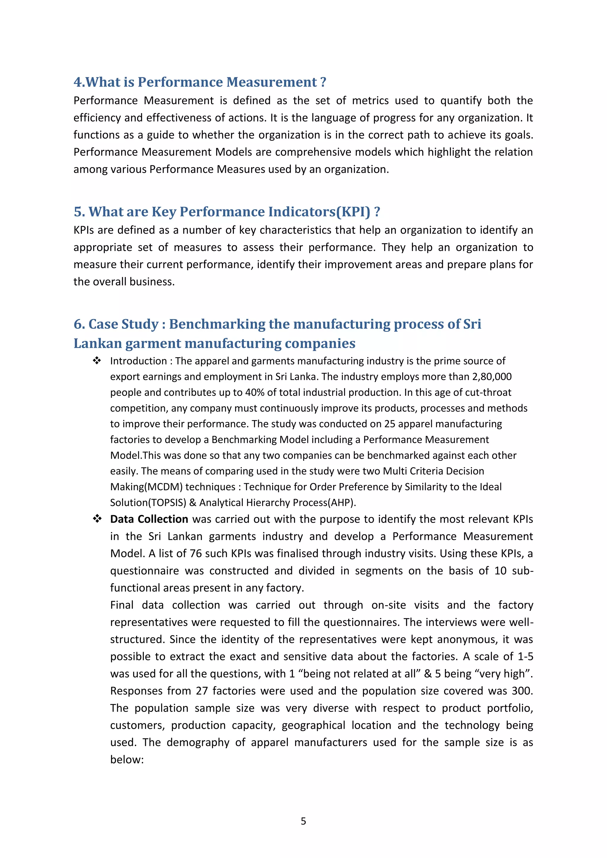 5
4.What is Performance Measurement ?
Performance Measurement is defined as the set of metrics used to quantify both the
efficiency and effectiveness of actions. It is the language of progress for any organization. It
functions as a guide to whether the organization is in the correct path to achieve its goals.
Performance Measurement Models are comprehensive models which highlight the relation
among various Performance Measures used by an organization.
5. What are Key Performance Indicators(KPI) ?
KPIs are defined as a number of key characteristics that help an organization to identify an
appropriate set of measures to assess their performance. They help an organization to
measure their current performance, identify their improvement areas and prepare plans for
the overall business.
6. Case Study : Benchmarking the manufacturing process of Sri
Lankan garment manufacturing companies
 Introduction : The apparel and garments manufacturing industry is the prime source of
export earnings and employment in Sri Lanka. The industry employs more than 2,80,000
people and contributes up to 40% of total industrial production. In this age of cut-throat
competition, any company must continuously improve its products, processes and methods
to improve their performance. The study was conducted on 25 apparel manufacturing
factories to develop a Benchmarking Model including a Performance Measurement
Model.This was done so that any two companies can be benchmarked against each other
easily. The means of comparing used in the study were two Multi Criteria Decision
Making(MCDM) techniques : Technique for Order Preference by Similarity to the Ideal
Solution(TOPSIS) & Analytical Hierarchy Process(AHP).
 Data Collection was carried out with the purpose to identify the most relevant KPIs
in the Sri Lankan garments industry and develop a Performance Measurement
Model. A list of 76 such KPIs was finalised through industry visits. Using these KPIs, a
questionnaire was constructed and divided in segments on the basis of 10 sub-
functional areas present in any factory.
Final data collection was carried out through on-site visits and the factory
representatives were requested to fill the questionnaires. The interviews were well-
structured. Since the identity of the representatives were kept anonymous, it was
possible to extract the exact and sensitive data about the factories. A scale of 1-5
was used for all the questions, with 1 “being not related at all” & 5 being “very high”.
Responses from 27 factories were used and the population size covered was 300.
The population sample size was very diverse with respect to product portfolio,
customers, production capacity, geographical location and the technology being
used. The demography of apparel manufacturers used for the sample size is as
below:
 