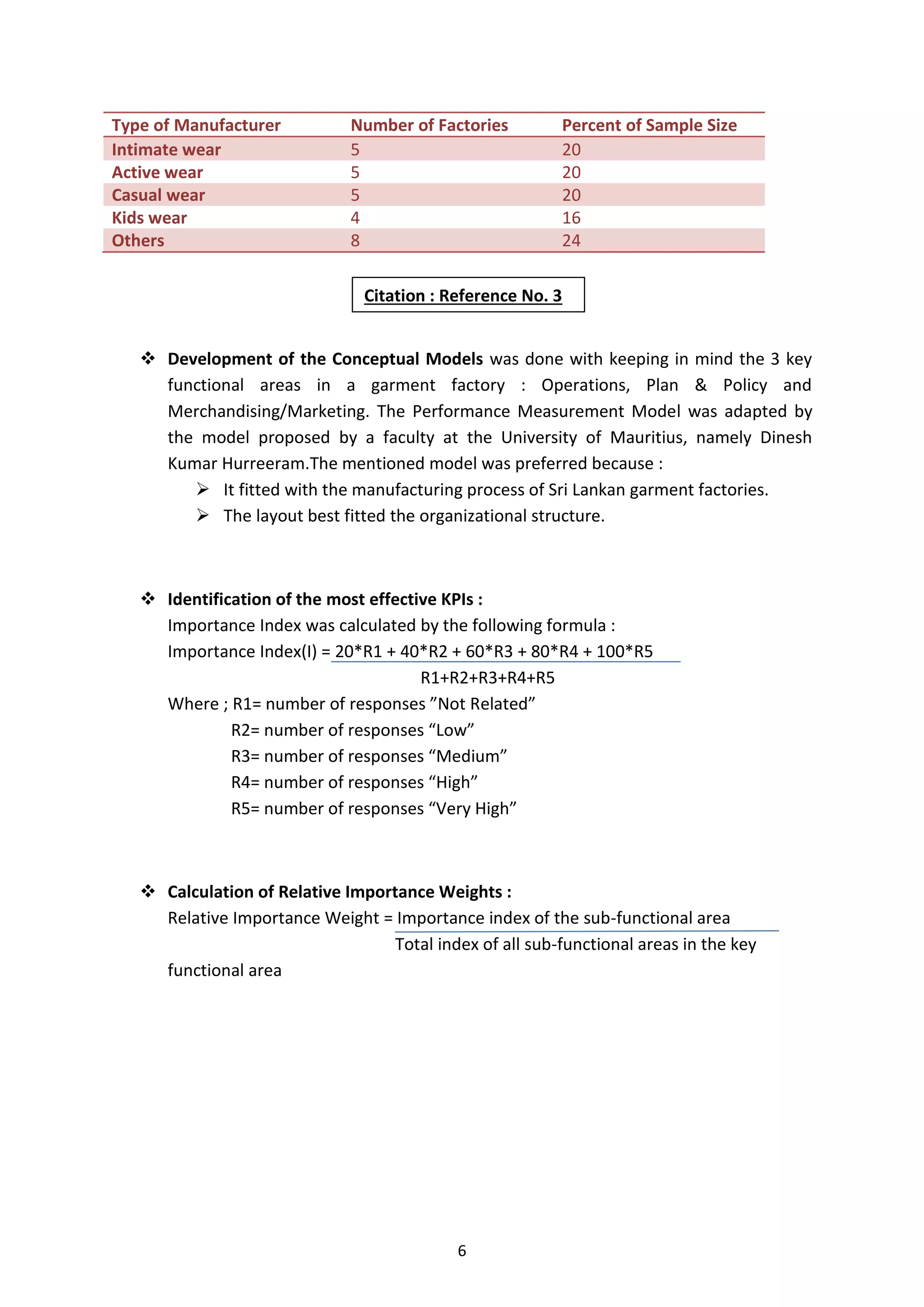 6
Type of Manufacturer Number of Factories Percent of Sample Size
Intimate wear 5 20
Active wear 5 20
Casual wear 5 20
Kids wear 4 16
Others 8 24
 Development of the Conceptual Models was done with keeping in mind the 3 key
functional areas in a garment factory : Operations, Plan & Policy and
Merchandising/Marketing. The Performance Measurement Model was adapted by
the model proposed by a faculty at the University of Mauritius, namely Dinesh
Kumar Hurreeram.The mentioned model was preferred because :
 It fitted with the manufacturing process of Sri Lankan garment factories.
 The layout best fitted the organizational structure.
 Identification of the most effective KPIs :
Importance Index was calculated by the following formula :
Importance Index(I) = 20*R1 + 40*R2 + 60*R3 + 80*R4 + 100*R5
R1+R2+R3+R4+R5
Where ; R1= number of responses ”Not Related”
R2= number of responses “Low”
R3= number of responses “Medium”
R4= number of responses “High”
R5= number of responses “Very High”
 Calculation of Relative Importance Weights :
Relative Importance Weight = Importance index of the sub-functional area
Total index of all sub-functional areas in the key
functional area
Citation : Reference No. 3
 