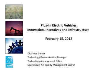   Plug-In Electric Vehicles: Innovation, Incentives and Infrastructure  February 15, 2012 Dipankar  Sarkar  Technology Demonstration Manager  Technology Advancement Office South Coast Air Quality Management District 