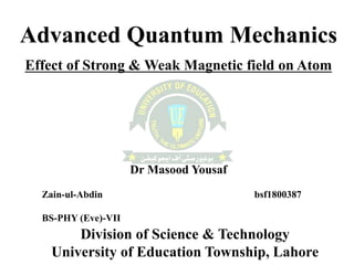 Advanced Quantum Mechanics
Effect of Strong & Weak Magnetic field on Atom
Dr Masood Yousaf
Zain-ul-Abdin bsf1800387
BS-PHY (Eve)-VII
Division of Science & Technology
University of Education Township, Lahore
 