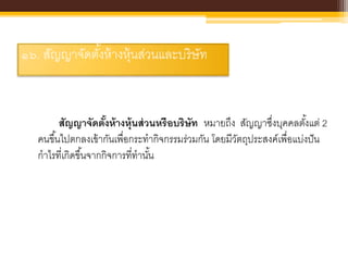 ๑๖. สัญญาจัดตั้งห้างหุ้นส่วนและบริษัท
สัญญาจัดตั้งห้างหุ้นส่วนหรือบริษัท หมายถึง สัญญาซึ่งบุคคลตั้งแต่ 2
คนขึ้นไปตกลงเข้ากันเพื่อกระทากิจกรรมร่วมกัน โดยมีวัตถุประสงค์เพื่อแบ่งปัน
กาไรที่เกิดขึ้นจากกิจการที่ทานั้น
 