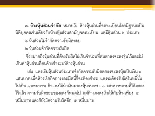 ๓. ห้างหุ้นส่วนจากัด หมายถึง ห้างหุ้นส่วนที่จดทะเบียนโดยมีฐานะเป็น
นิติบุคคลเช่นเดียวกับห้างหุ้นส่วนสามัญจดทะเบียน แต่มีหุ้นส่วน ๒ ประเภท
๑ หุ้นส่วนไม่จากัดความรับผิดชอบ
๒ หุ้นส่วนจากัดความรับผิด
ซึ่งหมายถึงหุ้นส่วนที่ต้องรับผิดไม่เกินจานวนที่ตนตกลงจะลงหุ้นไว้และไม่
เกินค่าหุ้นส่วนที่ตนค้างชาระแก่ห้างหุ้นส่วน
เช่น แดงเป็นหุ้นส่วนประเภทจากัดความรับผิดตกลงจะลงหุ้นเป็นเงิน ๑
แสนบาท เมื่อห้างเลิกกิจการและมีหนี้ที่จะต้องชาระ แดงจะต้องรับผิดในหนี้นั้น
ไม่เกิน ๑ แสนบาท ถ้าแดงได้นาเงินมาลงหุ้นจนครบ ๑ แสนบาทตามที่ได้ตกลง
ไว้แล้ว ความรับผิดชอบของแดงก็หมดไป แต่ถ้าแดงส่งเงินให้กับห้างเพียง ๕
หมื่นบาท แดงก็ยังมีความรับผิดอีก ๕ หมื่นบาท
 