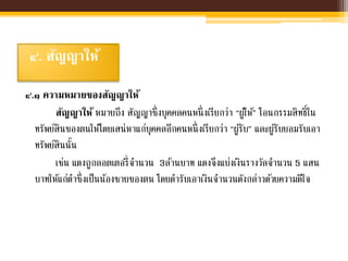 ๔. สัญญาให้
๔.๑ ความหมายของสัญญาให้
สัญญาให้ หมายถึง สัญญาซึ่งบุคคลคนหนึ่งเรียกว่า “ผู้ให้” โอนกรรมสิทธิ์ใน
ทรัพย์สินของตนให้โดยเสน่หาแก่บุคคลอีกคนหนึ่งเรียกว่า “ผู้รับ” และผู้รับยอมรับเอา
ทรัพย์สินนั้น
เช่น แดงถูกลอตเตอรี่จานวน 3ล้านบาท แดงจึงแบ่งเงินรางวัลจานวน 5 แสน
บาทให้แก่ดาซึ่งเป็นน้องชายของตน โดยดารับเอาเงินจานวนดังกล่าวด้วยความดีใจ
 
