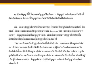 ๑. เป็ นสัญญาที่มีวัตถุของสัญญาเป็ นเงินตรา สัญญาฝากเงินต้องมรทรัพย์สินที่
ฝากเป็นเงินตรา ในขณะที่สัญญาฝากทรัพย์ทั่วไปมีทรัพย์สินอื่นที่ไม่ใช่เงินตรา
เช่น แดงทาสัญญาฝากทรัพย์กับธนาคารกรุงไทยเพื่อเปิดบัญชีเงินฝากออมทรัพย์ โดย
ทรัพย์ โดยนาธนบัตรและเหรียญกษาปณ์จานวน ๒๐,๐๐๐ บาท มาส่งมอบให้แก่ธนาคาร
ธนาคาร สัญญาดังกล่าวเป็นสัญญาฝากเงิน แต่มิได้หมายความว่าสัญญาฝากทรัพย์ที่มี
มีทรัพย์สินที่ฝากเป็นเงินตราจะเป็นสัญญาฝากเงินเสมอไป
ในบางกรณีอาจเป็นสัญญาฝากทรัพย์ทั่วไปก็ได้ เช่น แดงสะสมเหรียญกษาปณ์หา
กษาปณ์หายากและธนบัตรที่ระลึกไว้เป็นจานวนมาก แต่รู้ว่าบ้านเรือนไทยของตนจะเกิด
เกิดอัคคีภัยซึ่งจะทาให้เหรียญกษาปณ์หายากและธนบัตรที่ระลึกไว้เป็นจานวนดังกล่าวถูกไฟ
ถูกไฟไหม้ไปด้วย แดงจึงตกลงนาเหรียญกษาปณ์หายากและธนบัตรที่ระลึกนั้นมาฝากไว้ในตู้
ไว้ในตู้นิรภัยของธนาคาร สัญญาดังกล่าวไม่เป็นสัญญาฝากเงินแต่เป็นสัญญาฝากทรัพย์
ทรัพย์ทั่วไป
 