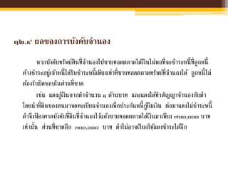 ๑๒.๔ ผลของการบังคับจานอง
หากบังคับทรัพย์สินที่จานองไปขายทอดตลาดได้เงินไม่พอที่จะชาระหนี้ที่ลูกหนี้
ค้างชาระอยู่เจ้าหนี้ได้รับชาระหนี้เพียงเท่าที่ขายทอดตลาดทรัพย์ที่จานองได้ ลูกหนี้ไม่
ต้องรับผิดชอบในส่วนที่ขาด
เช่น แดงกู้เงินจากดาจานวน ๑ ล้านบาท และแดงได้ทาสัญญาจานองกับดา
โดยนาที่ดินของตนมาจดทะเบียนจานองเพื่อประกันหนี้กู้ยืมเงิน ต่อมาแดงไม่ชาระหนี้
ดาจึงฟ้ องศาลบังคับที่ดินที่จานองไว้แล้วขายทอดตลาดได้เงินมาเพียง ๗๐๐,๐๐๐ บาท
เท่านั้น ส่วนที่ขาดอีก ๓๐๐,๐๐๐ บาท ดาไม่อาจเรียกให้แดงชาระได้อีก
 