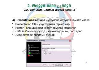 Б.Золзаяа
2. Øèíýýð ôàéë ¿¿ñãýõ
2.2 From Auto Content Wizard команд
4)
•
•
•
•
Presentations options - үзүүлэнд оруулах нэмэлт мэдээ
Presentation title - үзүүлэнгийн гарчиг, нэр.
Footer - слайдын хөл хэсэгт оруулах мэдээлэл
Date last update: сүүлд шинэчлэгдсэн
дугаар
он, сар, өдөр
Slide number: слайдын
10
 