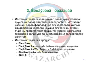 3. Èëòãýëèéã
• Илтгэлийг хадгалахдаа заавал слайдуудыг бэлтгэж
дууссаны дараа хадгалах шаардлагагүй. Илтгэлийг
нээсний дараа файлдаа нэр өгч хадгалаад, ажлын
явцад байнга хадгалах команд өгч байх нь зүйтэй.
Учир нь програм гэнэт гацах, тог унтрах, компьютер
тэжээлээс салах үед таны хийсэн ажил талаар болох
аюултай.
Илтгэлийг хадгалах аргууд:•
–
–
–
–
–
File
File
File
>
>
>
Save
Save As... – тухайн файлыг өөр нэрээр хадгалана
Save As Web Page... – Вэб браузер дээр нээнэ
хэрэглүүрStandard toolbar-ийн Save
Ctrl + S
12
õàäãàëàõ
 