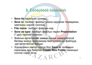 3. Èëòãýëèéã õàäãàëàõ
•
•
Save As харилцах цонхны:
Save in: талбарт файлыг хаана хадгалах төхөөрөмж,
хавтасны нэрийг сонгоно.
File name: талбарт файлын нэр.
Save as type: талбарт файлын төрөл Presentation
(*.ppt) төрлийг сонгоно.
Файлын өргөтгөлийг заавал бичих шаардлагагүй
бөгөөд энэхүү програмаар байгуулагдсан файлууд
.ppt өргөтгөлтэй байдаг.
•
•
•
• Хэрэв шинэ хавтас үүсгэх бол
харалдаа ард байрлах Create
сонгож нэрээ өгнө.
Save in талбарын
New Folder командыг
14
 