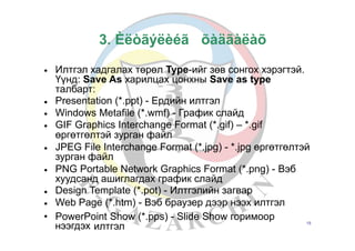 3. Èëòãýëèéã
• Илтгэл хадгалах төрөл Type-ийг зөв сонгох хэрэгтэй.
Үүнд: Save As харилцах цонхны Save as type
талбарт:
Presentation (*.ppt) - Ердийн илтгэл
Windows Metafile (*.wmf) - График слайд
GIF Graphics Interchange Format (*.gif) – *.gif
өргөтгөлтэй зурган файл
JPEG File Interchange Format (*.jpg) - *.jpg өргөтгөлтэй
зурган файл
PNG Portable Network Graphics Format (*.png) - Вэб
хуудсанд ашиглагдах график слайд
Design Template (*.pot) - Илтгэлийн загвар
Web Page (*.htm) - Вэб браузер дээр нээх илтгэл
•
•
•
•
•
•
•
• PowerPoint Show (*.pps) - Slide Show горимоор
нээгдэх илтгэл 15
õàäãàëàõ
 
