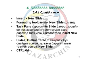 4. Ñëàéäòàé àæèëëàõ
6.4.1 Слайд нэмэх
Insert > New Slide,
Formating toolbar-ийн New Slide команд,
Task Pane хэрэгслийн Slide Layout хэсгийн
сонгох хэрэгслийн нөөгч суман дээр
дарахад гарч ирэх жагсаалтаас Insert New
Slide
Slides, Outline талбарт байрлаж буй
слайдыг сонгож хулганы баруун талын
товчийг сонгож New Slide
CTRL+M
•
•
•
•
•
16
 