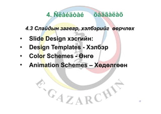 4. Ñëàéäòàé
4.3 Слайдын загвар, хэлбэрийг өөрчлөх
•
•
•
•
Slide Design хэсгийн:
Design Templates - Хэлбэр
Color Schemes - Өнгө
Animation Schemes – Хөдөлгөөн
17
õàäãàëàõ
 