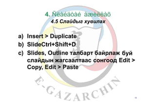 4. Ñëàéäòàé
4.5 Слайдыг
àæèëëàõ
хувилах
a)
b)
c)
Insert > Duplicate
SlideCtrl+Shift+D
Slides, Outline талбарт байрлаж буй
слайдын жагсаалтаас
Copy, Edit > Paste
сонгоод Edit >
18
 