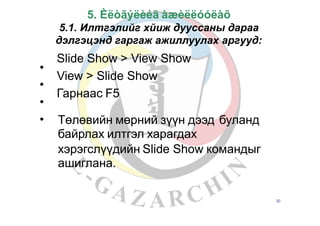 5. Èëòãýëèéã àæèëëóóëàõ
5.1. Илтгэлийг хйиж дууссаны дараа
дэлгэцэнд гаргаж ажиллуулах аргууд:
Slide Show > View Show
View > Slide Show
Гарнаас F5
•
•
•
• Төлөвийн мөрний зүүн дээд
байрлах илтгэл харагдах
буланд
хэрэгслүүдийн Slide Show командыг
ашиглана.
20
 