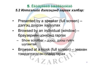 5. Èëòãýëèéã àæèëëóóëàõ
5.2 Илтгэлийг дэлгэцэнд гаргах хэлбэр:
• Presented by a
дэлгэц дүүрэн
Browsed by an
speaker (full screen)
харуулах
individual (window) –
–
•
браузерийн цонхонд гаргах
– Show scrollbar – дээш, доош гүйгч
шугамтай
• Browsed at a kiosk (full screen) –
тэмдэглэгдсэн слайд гарах
зөвхөн
21
 