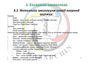 5. Èëòãýëèéã àæèëëóóëàõ
5.3. Илтгэлийг ажиллуулж слайд хооронд
шилжих:Гарнаас:
•
•
•
•
Enter
Баруун , зүүн, дээш, доошоо шилжих суман товчлуур
Зай авах space товчлуур
Page Up, Page Down товчлуур
Хулганы:
•
•
Зүүн товчлуур
Scroll товчлуурын тусламжтай
Ажиллаж буй хуудасны доод буланд товч гарна. Энэ нь илтгэлийг ажиллуулах явцад
гүйцэтгэх үүргүүдийг заана. Үүнд:
•
•
•
•
•
•
•
Next – дараагийн слайдруу шилжих
Previous - өмнөх слайдруу шилжих
Go – заасан слайдруу шилжих
Meeting Minder – хурлын зар, мэдээ харуулах Speaker
Notes – илтгэгчийн тэмдэглэлийг харуулна Slide Meter
– слайдын ажиллах хурдыг харуулна Pointer Options –
хулганы заагчийн хэлбэр тохируулах
Hidden - нуух
Arrow – сум хэлбэртэй
Pen – үзгэн хэлбэр, илтгэл дээр тэмдэглэл хийх
–
–
–
•
•
2/1S5/2c0r0e6en – дэлгэцийн өнгийгБө.Зөолрзчаялаөх
End show – Илтгэлийг дуусгах
22
 