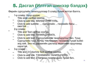 5. Дасгал (Илтгэл шинээр бэлдэх)
Өөрийн сургуулийн танилцуулгаар 5 слайд бүхий илтгэл бэлтгэ.
•
1-р слайд: Нүүр хуудас
Title slide хэлбэр сонгож,
Click to add title: МАНАЙ СУРГУУЛЬ,
Click to add subtitle: ... сургуулийн ...тэнхмийн багш ...
овогтой ...
2-р слайд:
Title and Text хэлбэр сонгож,
Click to add title: ТАНИЛЦУУЛАГА,
Click to add text: Сургуулийнхаа танилцуулгыг бич. Үүнд:
Сургуулийн түүх, бүтэц, тоо баримт, тэнхмийн тухай bullet-
энд хий. Энэ нь дараагийн дасгалд хөдөлгөөн оруулахад
хэрэгтэй.
3-р слайд:
Title and 2-Columns Text хэлбэр сонгож,
–
–
–
•
–
–
–
•
–
–
–
Click
Click
to
to
add
add
title: ТЭНХМИЙН ТАНИЛЦУУЛГА,
text: 2 баганад тэнхмүүдийн тухай бич.
23
 