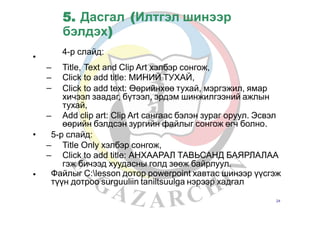 5. Дасгал (Илтгэл шинээр
бэлдэх)
4-р слайд:
•
–
–
–
Title,
Click
Text and Clip Art хэлбэр сонгож,
to add title: МИНИЙ ТУХАЙ,
Click to add text: Өөрийнхөө тухай, мэргэжил, ямар
хичээл заадаг, бүтээл, эрдэм шинжилгээний ажлын
тухай,
Add clip art: Clip Art сангаас бэлэн зураг оруул. Эсвэл
өөрийн бэлдсэн зургийн файлыг сонгож өгч болно.
–
• 5-р слайд:
–
–
Title Only хэлбэр сонгож,
Click to add title: АНХААРАЛ ТАВЬСАНД БАЯРЛАЛАА
гэж бичээд хуудасны голд зөөж байрлуул.
• Файлыг С:lesson дотор powerpoint хавтас шинээр үүсгэж
түүн дотроо surguuliin taniltsuulga нэрээр хадгал
24
 