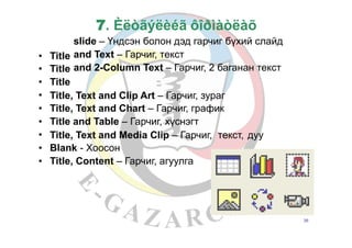 7. Èëòãýëèéã ôîðìàòëàõ
slide – Үндсэн болон дэд гарчиг бүхий слайд
and Text – Гарчиг, текст
and 2-Column Text – Гарчиг, 2 баганан текст
•
•
•
•
•
•
•
•
•
Title
Title
Title
Title, Text and Clip Art – Гарчиг, зураг
Title, Text and Chart – Гарчиг, график
Title and Table – Гарчиг, хүснэгт
Title, Text and Media Clip – Гарчиг,
Blank - Хоосон
Title, Content – Гарчиг, агуулга
текст, дуу
26
 