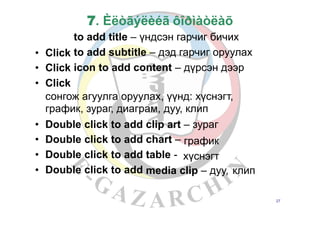 7. Èëòãýëèéã ôîðìàòëàõ
to add title – үндсэн гарчиг бичих
to add subtitle – дэд гарчиг оруулах
icon to add content – дүрсэн дээр
•
•
•
Click
Click
Click
сонгож агуулга оруулах, үүнд: хүснэгт,
график, зураг, диаграм, дуу, клип
•
•
•
•
Double
Double
Double
Double
click
click
click
click
to
to
to
to
add
add
add
add
clip art
chart –
table -
– зураг
график
хүснэгт
media clip – дуу, клип
27
 