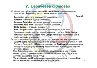 7. Èëòãýëèéã ôîðìàòëàõ
Слайдын текстийг форматлахдаа Microsoft Word програмын адил
үндсэн цэс, Formating хэрэгслийн командыг ашиглана.
Format
•
•
•
•
•
•
•
Formating хэрэгсэлд нэмж орсон командууд:
Shadow – текстийг сүүдэртэй болгох,
Increase Font size – фондын хэмжээг томруулах,
Decrease Font size – фондын хэмжээг багасгах,
Slide Design – слайдын дизайн,
New Design – шинэ дизайн сонгох командуудыг ашиглана.
Тухайн илтгэлийн дэвсгэр зургийг өөрчилж сонгоход Slide Design
командыг ашиглана. Хэрэв New Design командыг ашиглавал шинэ
файл үүсэхийг анхаарна уу.
Энэхүү програмын бусад фонд, параграф, мөрийн автомат дугаарлалт
бүгд MS Word програмын адил командуудыг хэрэглэнэ. (Format > Font,
Format > Paragraph...) Ихэвчлэн текстүүд нь Text box-ийг ашиглан зураг
хэлбэртэй байдаг учир Drawing хэрэгслийн бүх командуудыг өөртөө
агуулсан байна.
•
Мөн баримтанд хөл, толгой хийдгийн адил слайданд цаг хугацаа,
огноо, дугаар болон бусад мэдээллийг слайдын дээд, доод хэсэгт
оруулах шаардлага гарна. Үүнд:
View > Header and Footer командаар нээгдэх харилцах цонхны Slide•
болон Notes and HandoБ.uЗоtлsзаяха эсэгт оруулж өгнө. 28
 