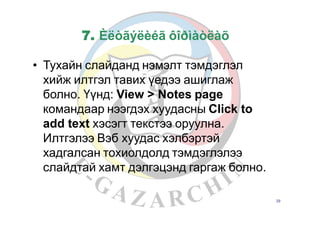 7. Èëòãýëèéã ôîðìàòëàõ
• Тухайн слайданд нэмэлт тэмдэглэл
хийж илтгэл тавих үедээ ашиглаж
болно. Үүнд: View > Notes page
командаар нээгдэх хуудасны Click to
add text хэсэгт текстээ оруулна.
Илтгэлээ Вэб хуудас хэлбэртэй
хадгалсан тохиолдолд тэмдэглэлээ
слайдтай хамт дэлгэцэнд гаргаж болно.
29
 