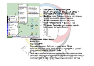 •
•
Програмыг эхлүүлэх арга:
Start > Programs > Microsoft Office >
Microsoft Office PowerPoint 2003
Desktop дээр байрлах сонгох програмын
тэмдэг дээр хоёр даралт хийнэ.
Shortcut menu жагсаалтаас нээх
Start > Documents > файлын нэр
Windows Explorer програмаас тухайн
програмыг эхлүүлж болно.
1
•
•
•
•
2
4
3
•
•
•
•
•
Програмаас гарах арга:
File > Exit,
Гараас Alt+F4
Гарчгийн мөрөнд байрлах цонхыг хаах Close
Програмын зүүн дээд талд байрлах програмын цонхыг
удирдах системийн цэсийн Close
Taskbar дээр байрлах програмын цонхон дээр хулганы
заагчийг байрлуулан хулганы баруун товчлуураар нээгдэх
жагсаалтаас Close товчлуур дээр дарах зэрэг аргууд
•
3
 