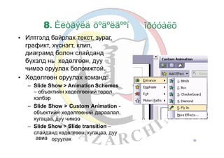 8. Èëòãýëä õºäºëãººí
Илтгэлд байрлах текст, зураг,
графикт, хүснэгт, клип,
диаграмд болон слайданд
îðóóàëõ
•
бүхэлд нь хөдөлгөөн, дуу
чимээ оруулах боломжтой.
Хөдөлгөөн оруулах команд:•
– Slide Show > Animation Schemes
– объектийн хөдөлгөөний төрөл,
хэлбэр
Slide Show > Custom Animation -
объектийн хөдөлгөөний дараалал,
хугацаа, дуу чимээ
Slide Show > Slide transition –
слайданд хөдөлгөөн, хугацаа, дуу
–
–
авиа оруулах 30
 